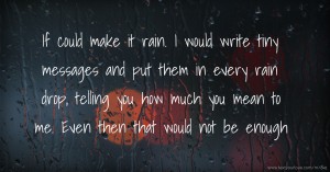 If could make it rain. I would write tiny messages and put them in every rain drop, telling you how much you mean to me. Even then that would not be enough.