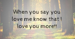 When you say you love me know that I love you more!!