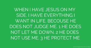 WHEN I HAVE JESUS ON MY SIDE. I HAVE EVERYTHING I WANT IN LIFE. BECOUSE HE DOES NOT JUDGE ME. 1 HE DOES NOT LET ME DOWN. 2 HE DOES NOT USE ME. 3 HE PROTECT ME.