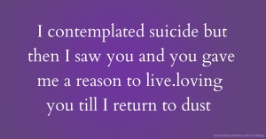 I contemplated suicide but then I saw you and you gave me a reason to live.loving you till I return to dust