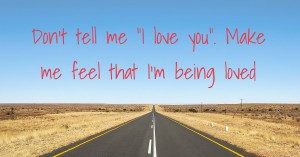 Don't tell me I love you. Make me feel that I'm being loved.