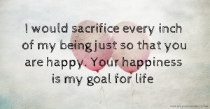 I would sacrifice every inch of my being just so that you are happy. Your happiness is my goal for life.