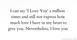 I can say 'I Love You' a million times and still not express how much love I have in my heart to give you. Nevertheless, I love you.