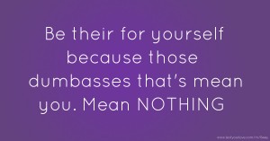 Be their for yourself because those dumbasses that's mean you. Mean NOTHING.
