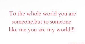 To the whole world you are someone,but to someone like me you are my world!!!