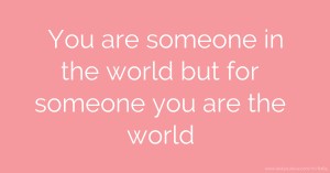 You are someone in the world but for someone you are the world