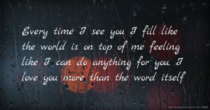 Every time I see you I fill like the world is on top of me feeling like I can do anything for you. I love you more than the word itself.