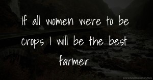 If all women were to be crops I will be the best farmer