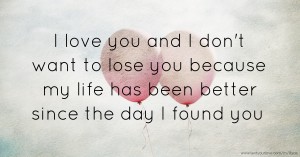 I love you and I don't want to lose you because my life has been better since the day I found you