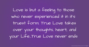 Love is but a feeling to those who never experienced it in it's truest form. True Love takes over your thoughts, heart, and your Life...True Love never ends.