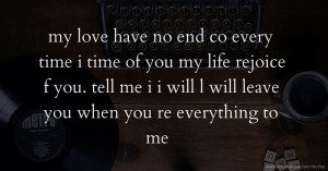 my love have no end co every time i time of you my life rejoice f you. tell me i i will l will leave you when you re everything to me .