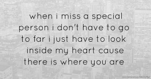 when i miss a special person i don't have to go to far i just have to look inside my heart cause there is where you are