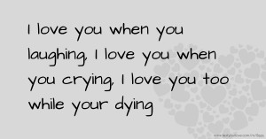 I love you when you laughing, I love you when you crying, I love you too while your dying.