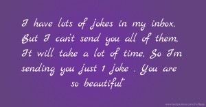 I have lots of jokes in my inbox, But I can’t send you all of them, It will take a lot of time, So I’m sending you just 1 joke . You are so beautiful”