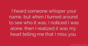 I heard someone whisper your name, but when I turned around to see who it was, I noticed I was alone, then I realized it was my heart telling me that I miss you.