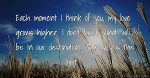 Each moment I think of you, my love grows higher. I don't know what will be in our destination. The sky is the limit.