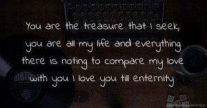 You are the treasure that I seek, you are all my life and everything there is noting to compare my love with you I love you till enternity.