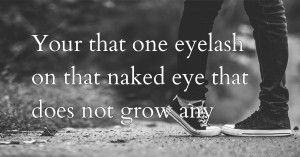 Your that one eyelash on that naked eye that does not grow any .♡