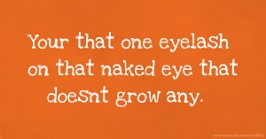 Your that one eyelash on that naked eye that doesnt grow any. ♥