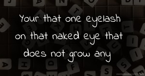 Your that one eyelash on that naked eye that does not grow any .♡