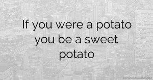 If you were a potato you be a sweet potato.