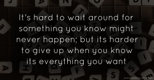 It's hard to wait around for something you know might never happen; but its harder to give up when you know its everything you want.
