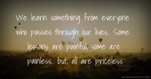 We learn something from everyone who passes through our lives.. Some lessons are painful, some are painless.. but, all are priceless.