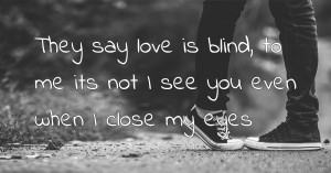 They say love is blind, to me its not I see you even when I close my eyes