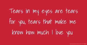 Tears in my eyes are tears for you, tears that make me know how much I love you.