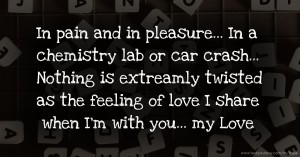 In pain and in pleasure... In a chemistry lab or car crash... Nothing is extreamly twisted as the feeling of love I share when I'm with you... my Love.