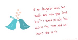 If my daughter asks me ''daddy who was your first love?'' i wana proudly look accros the room and say there she is..<3