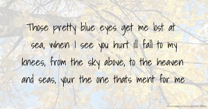 Those pretty blue eyes get me lost at sea, when I see you hurt ill fall to my knees, from the sky above, to the heaven and seas, your the one thats ment for me.