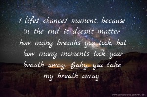 1 life,1 chance,1 moment, because in the end it doesn't matter how many breaths you took, but how many moments took your breath away. Baby, you take my breath away.