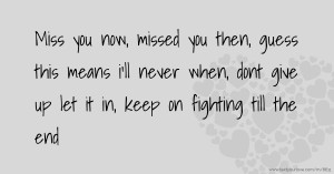 Miss you now, missed you then, guess this means i'll never when, dont give up let it in, keep on fighting till the end.