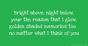 Bright above, night below, your the reason that I glow, golden shaded memories too no matter what I think of you.