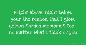 Bright above, night below, your the reason that I glow, golden shaded memories too no matter what I think of you.