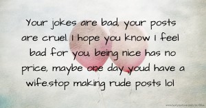 Your jokes are bad, your posts are cruel. I hope you know I feel bad for you, being nice has no price, maybe one day youd have a wife.stop making rude posts lol