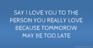 SAY I LOVE YOU TO THE PERSON YOU REALLY LOVE BECAUSE TOMMOROW MAY BE TOO LATE