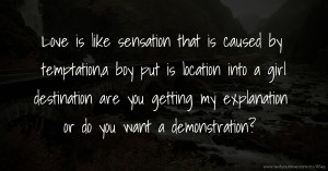 Love is like sensation that is caused by temptation,a boy put is location into a girl destination are you getting my explanation or do you want a demonstration?