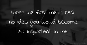 When we first met I had no idea you would become so important to me.