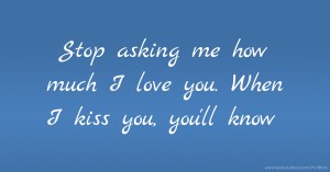 Stop asking me how much I love you. When I kiss you, you'll know