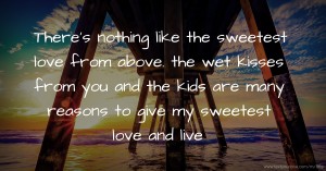 There's nothing like the sweetest love from above. the wet kisses from you and the kids are many reasons to give my sweetest love and live.