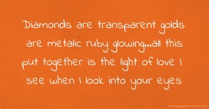 Diamonds are transparent golds are metalic ruby glowing...all this put together is the light of love I see when I look into your eyes.