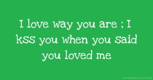 I love way you are ; I kss you when you said you loved me