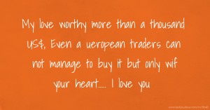My love worthy more than a thousand US$, Even a ueropean traders can not manage to buy it but only wif your heart..... I love you