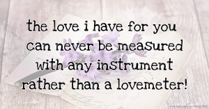the love i have for you can never be measured with any instrument rather than a lovemeter!