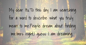 My dear Itu.To this day I am searching for a word to describe what you truly mean to me.People dream about finding mr/mrs right,I guess I am dreaming.