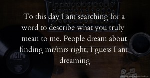 To this day I am searching for a word to describe what you truly mean to me. People dream about finding mr/mrs right, I guess I am dreaming.