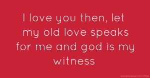 I love you then, let my old love speaks for me and god is my witness