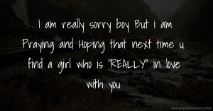 I am really sorry boy But i am Praying and Hoping that next time u find a girl who is REALLY in love with you